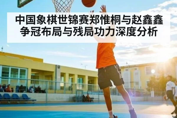 中国象棋世锦赛郑惟桐与赵鑫鑫争冠布局与残局功力深度分析